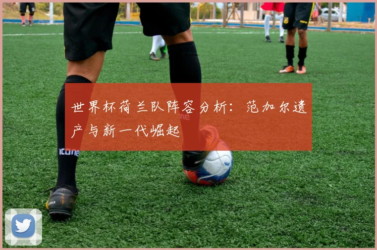 世界杯荷兰队阵容分析：范加尔遗产与新一代崛起