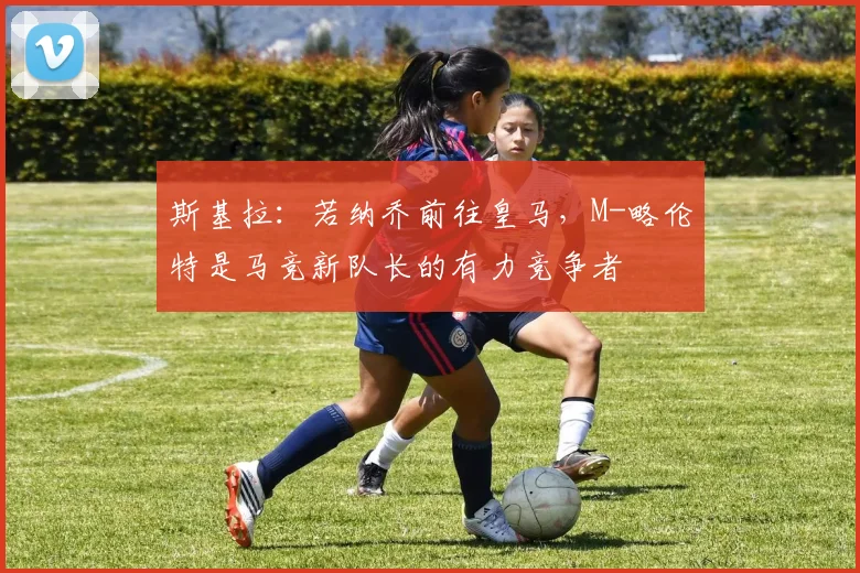 斯基拉：若纳乔前往皇马，M-略伦特是马竞新队长的有力竞争者