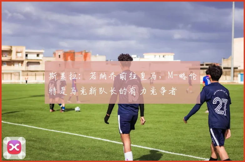 斯基拉：若纳乔前往皇马，M-略伦特是马竞新队长的有力竞争者