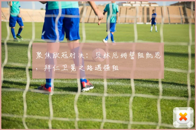 聚焦欧冠对决：贝林厄姆誓阻凯恩，拜仁卫冕之路遇强阻
