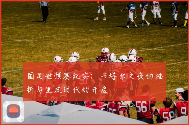 国足世预赛纪实：卡塔尔之夜的挫折与里皮时代的开启
