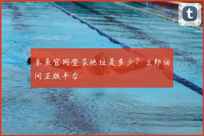 乐鱼官网登录地址是多少？立即访问正版平台