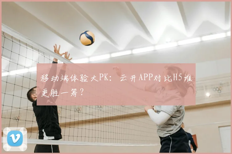 移动端体验大PK：云开APP对比H5谁更胜一筹？