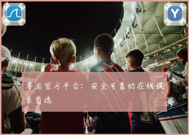 尊龙官方平台：安全可靠的在线娱乐首选